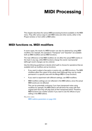 Page 421421
MIDI Processing
This chapter describes the various MIDI processing functions available on the MIDI 
menu. They offer various ways to edit MIDI notes and other events, either in the 
Project window or from within a MIDI editor.
MIDI functions vs. MIDI modifiers
In some cases, the result of a MIDI function can also be obtained by using MIDI 
modifiers. For example, the operations “Transpose” and “Quantize” are available 
both as MIDI modifiers and as MIDI functions.
The main difference is that MIDI...