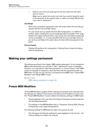 Page 423MIDI Processing
Making your settings permanent
423
• Select a root note and scale type for the new scale from the lower 
pop-up menus.
Make sure to select the correct root note if you want to keep the result 
in the same key as the original notes, or select an entirely different key 
if you want to experiment.
Use Range
When this is activated, transposed notes will remain within the limit that you 
specify with the Low and High values.
If a note would end up outside this limit after transposition, it is...