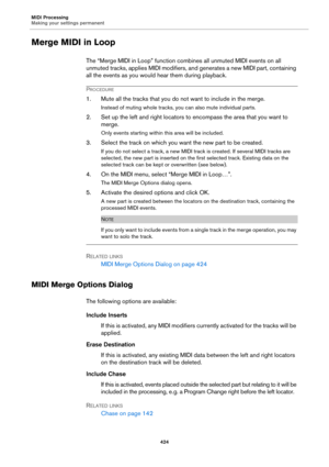Page 424MIDI Processing
Making your settings permanent
424
Merge MIDI in Loop
The “Merge MIDI in Loop” function combines all unmuted MIDI events on all 
unmuted tracks, applies MIDI modifiers, and generates a new MIDI part, containing 
all the events as you would hear them during playback.
PROCEDURE
1. Mute all the tracks that you do not want to include in the merge.
Instead of muting whole tracks, you can also mute individual parts.
2. Set up the left and right locators to encompass the area that you want to...