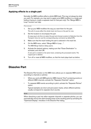Page 425MIDI Processing
Dissolve Part
425
Applying effects to a single part
Normally, the MIDI modifiers affect a whole MIDI track. This may not always be what 
you want. For example, you may want to apply some MIDI modifiers to a single part 
(without having to create a separate track for that part only). The “Merge MIDI in 
Loop” function can help:
PROCEDURE
1. Set up your MIDI modifiers the way you want them for the part.
This will of course affect the whole track, but focus on the part for now.
2. Set the...