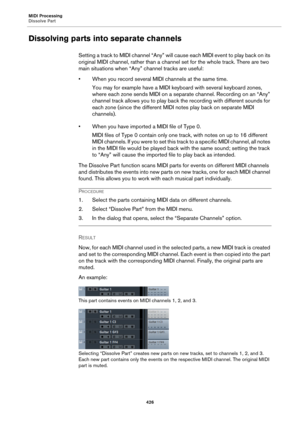 Page 426MIDI Processing
Dissolve Part
426
Dissolving parts into separate channels
Setting a track to MIDI channel “Any” will cause each MIDI event to play back on its 
original MIDI channel, rather than a channel set for the whole track. There are two 
main situations when “Any” channel tracks are useful:
• When you record several MIDI channels at the same time.
You may for example have a MIDI keyboard with several keyboard zones, 
where each zone sends MIDI on a separate channel. Recording on an “Any” 
channel...