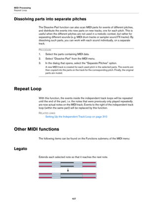 Page 427MIDI Processing
Repeat Loop
427
Dissolving parts into separate pitches
The Dissolve Part function can also scan MIDI parts for events of different pitches, 
and distribute the events into new parts on new tracks, one for each pitch. This is 
useful when the different pitches are not used in a melodic context, but rather for 
separating different sounds (e.
 g. MIDI dru m tr ac ks or  sampler  so und F X tr ac ks) . By 
dissolving such parts, you can work with each sound individually, on a separate...