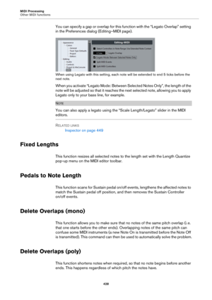 Page 428MIDI Processing
Other MIDI functions
428
You can specify a gap or overlap for this function with the “Legato Overlap” setting 
in the Preferences dialog (Editing–MIDI page).
When using Legato with this setting, each note will be extended to end 5 ticks before the 
next note.
When you activate “Legato Mode: Between Selected Notes Only”, the length of the 
note will be adjusted so that it reaches the next selected note, allowing you to apply 
Legato only to your bass line, for example.
NOTE
You can also...