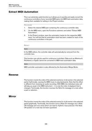 Page 432MIDI Processing
Other MIDI functions
432
Extract MIDI Automation
This is an extremely useful function as it allows you to quickly and easily convert the 
continuous controllers of your recorded MIDI parts into MIDI track automation data, 
making them available for editing in the Project window.
PROCEDURE
1. Select the desired MIDI part containing the continuous controller data.
2. On the MIDI menu, open the Functions submenu and select “Extract MIDI 
Automation”.
3. In the Project window, open the...
