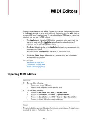 Page 433433
MIDI Editors
There are several ways to edit MIDI in Cubase. You can use the tools and functions 
in the Project window for large-scale editing or the functions on the MIDI menu to 
process MIDI parts in various ways. To manually edit your MIDI data on a graphical 
interface, you can use the MIDI editors.
• The Key Editor is the default MIDI editor, presenting notes graphically in a 
piano roll-style grid. The Key Editor also allows for detailed editing of 
non-note events such as MIDI controllers.
•...