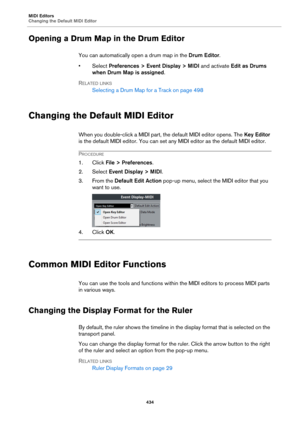Page 434MIDI Editors
Changing the Default MIDI Editor
434
Opening a Drum Map in the Drum Editor
You can automatically open a drum map in the Drum Editor.
•Select Preferences > Event Display > MIDI and activate Edit as Drums 
when Drum Map is assigned.
RELATED LINKS
Selecting a Drum Map for a Track on page 498
Changing the Default MIDI Editor
When you double-click a MIDI part, the default MIDI editor opens. The Key Editor 
is the default MIDI editor. You can set any MIDI editor as the default MIDI editor....