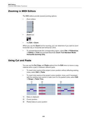 Page 435MIDI Editors
Common MIDI Editor Functions
435
Zooming in MIDI Editors
The MIDI editors provide several zooming options:
• Zoom sliders
•Zoom tool
•Via Edit > Zoom.
When you use the Zoom tool for zooming, you can determine if you want to zoom 
horizontal only or horizontal and vertical at a time.
• To activate/deactivate the corresponding option, select File > Preferences 
> Editing > Tools and activate/deactivate Zoom Tool Standard Mode: 
Horizontal Zooming Only.
Using Cut and Paste
You can use the Cut,...