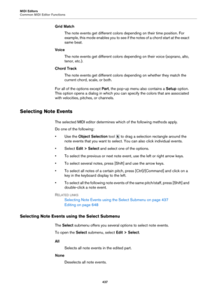 Page 437MIDI Editors
Common MIDI Editor Functions437
Grid MatchThe note events get different colors depending on their time position. For 
ex
ample, this mode enables you to see if the notes of a chord start at the exact 
same beat.
Voice The note events get different colors depending on their voice (soprano, alto, 
ten
or, etc.).
Chord Track The note events get different colors depending on whether they match the 
c
urrent chord, scale, or both.
For all of the options except  Pa
 rt, the pop-up menu also...