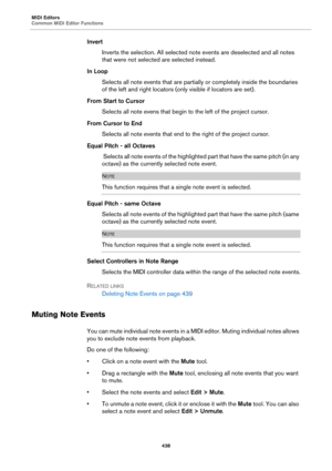 Page 438MIDI Editors
Common MIDI Editor Functions
438
Invert
Inverts the selection. All selected note events are deselected and all notes 
that were not selected are selected instead.
In Loop
Selects all note events that are partially or completely inside the boundaries 
of the left and right locators (only visible if locators are set).
From Start to Cursor
Selects all note evens that begin to the left of the project cursor.
From Cursor to End
Selects all note events that end to the right of the project cursor....