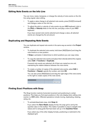Page 440MIDI Editors
Common MIDI Editor Functions440
Editing Note Events on the Info Line
You can move, resize, transpose, or change the velocity of note events on the info 
line using regular value editing.
• To apply a value change to all selected note events, press [Ctrl]/[Command] and ch
 ange a value on the info line.
• To adjust the pitch or velocity of note events via your MIDI keyboard, click in  the Pi

tch or Velocity  fields on the info line, and play a note on your MIDI 
keyboard.
If you have several...