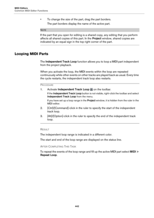 Page 442MIDI Editors
Common MIDI Editor Functions442
• To change the size of the part, drag the part borders.
The part borders display the name of the active part.
NOTE
If the part that you open for editing is  a shared copy, any editing that you perform 
affects all shared copies of this part. In the  Project window, shared copies are 
indicated by an equal sign in the top right corner of the part.
Looping MIDI Parts
The Independent Track Loop  function allows you to loop a MIDI part independent 
from the...