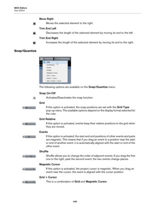 Page 446MIDI Editors
Key Editor
446
Move Right
Moves the selected element to the right.
Trim End Left
Decreases the length of the selected element by moving its end to the left.
Trim End Right
Increases the length of the selected element by moving its end to the right.
Snap/Quantize
The following options are available on the Snap/Quantize menu:
Snap On/Off
Activates/Deactivates the snap function.
Grid
If this option is activated, the snap positions are set with the Grid Type 
pop-up menu. The available options...