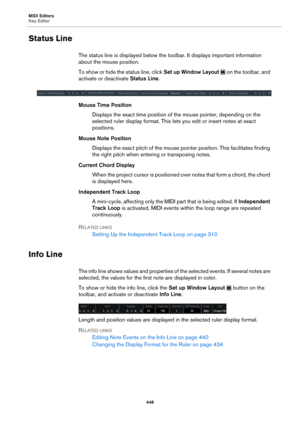 Page 448MIDI Editors
Key Editor448
Status Line
The status line is displayed below the toolbar. It displays important information 
about the mouse position.
To show or hide the status line, click  Set up
  Window Layout  on the toolbar, and 
activate or deactivate  Status Line.
Mouse Time Position
Displays the exact time position of the mouse pointer, depending on the 
sele
cted ruler display format. This lets  you edit or insert notes at exact 
positions.
Mouse Note Position Displays the exact pitch of the mouse...