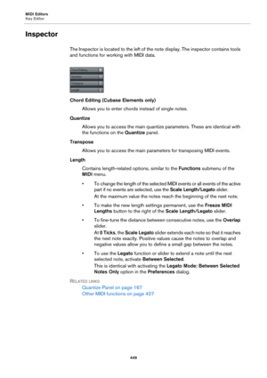 Page 449MIDI Editors
Key Editor
449
Inspector
The Inspector is located to the left of the note display. The inspector contains tools 
and functions for working with MIDI data.
Chord Editing (Cubase Elements only)
Allows you to enter chords instead of single notes.
Quantize
Allows you to access the main quantize parameters. These are identical with 
the functions on the Quantize panel.
Transpose
Allows you to access the main parameters for transposing MIDI events.
Length
Contains length-related options, similar...