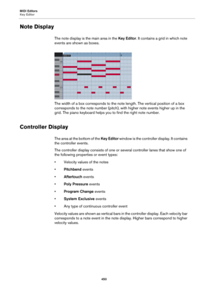 Page 450MIDI Editors
Key Editor
450
Note Display
The note display is the main area in the Key Editor. It contains a grid in which note 
events are shown as boxes.
The width of a box corresponds to the note length. The vertical position of a box 
corresponds to the note number (pitch), with higher note events higher up in the 
grid. The piano keyboard helps you to find the right note number.
Controller Display
The area at the bottom of the Key Editor window is the controller display. It contains 
the controller...