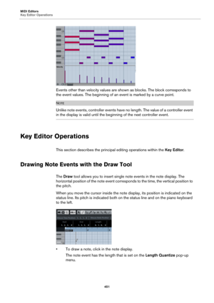 Page 451MIDI Editors
Key Editor Operations
451
Events other than velocity values are shown as blocks. The block corresponds to 
the event values. The beginning of an event is marked by a curve point.
NOTE
Unlike note events, controller events have no length. The value of a controller event 
in the display is valid until the beginning of the next controller event.
Key Editor Operations
This section describes the principal editing operations within the Key Editor.
Drawing Note Events with the Draw Tool
The Draw...