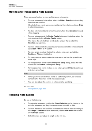 Page 453MIDI Editors
Key Editor Operations
453
Moving and Transposing Note Events
There are several options to move and transpose note events.
• To move note events in the editor, select the Object Selection tool and drag 
them to a new position.
All selected note events are moved, maintaining their relative positions. Snap 
is taken into account.
• To allow only horizontal and vertical movement, hold down [Ctrl]/[Command] 
while dragging.
• To move note events via the Nudge Palette buttons on the toolbar,...