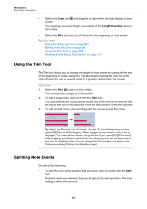 Page 454MIDI Editors
Key Editor Operations454
• Select the Draw tool  and drag left or right with in the note display to draw 
a note.
The resulting note event leng th 
 is a multiple of the Length Quantize value on 
the toolbar.
• Select the Tr
 im tool and cut off the end or the beginning of note events.
R
ELATED LINKS
Using the Setup options on  page  627
Editing in the Info Line on  page  28
Using the Trim Tool on  page 454
Resizing Events Using Time Stretch on  page 117
Using the Trim Tool
The Trim tool...