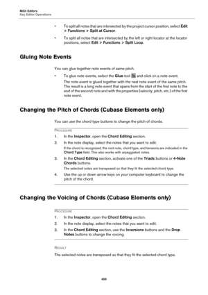 Page 455MIDI Editors
Key Editor Operations455
• To split all notes that are intersected by the project cursor position, select  Edit 
> Functions > Split at Cursor .
• To split all notes that are intersected by the left or right locator at the locator  positions, s
 elect Edit > Functions > Split Loop.
Gluing Note Events
You can glue together note events of same pitch.
• To glue note events, select the  Glue tool 
 and click on a note event.
The note event is glued together with the next note event of the same...
