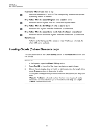 Page 457MIDI Editors
Key Editor Operations457
Inversions - Move lowest note to top
Inverts the lowest note of a chord. The corresponding notes are transposed 
by as many octaves as needed.
Drop Notes - Move the second highest 
 note an octave lower
Moves the second highest note of a chord down by one octave.
Drop Notes - Move the third highest note an octave lower
Moves the third highest note of a chord down by one octave.
Drop Notes - Move the second and fourth highest notes an octave lower
Moves the second and...
