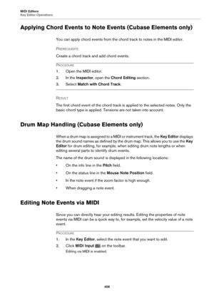 Page 458MIDI Editors
Key Editor Operations458
Applying Chord Events to Note Events (Cubase Elements only)
You can apply chord events from the chord track to notes in the MIDI editor.
P
REREQUISITE 
Create a chord track and add chord events.
PROCEDURE
1. Open the MIDI editor.
2. In the Inspector, open the  Chord Editing  section.
3. Select Match with Chord Track .
RESULT 
The first chord event of the chord track is applied to the selected notes. Only the 
bas
 ic chord type is applied. Tensions are not taken into...