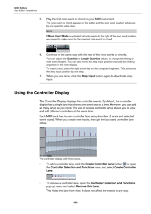 Page 460MIDI Editors
Key Editor Operations460
5. Play the first note event or chord on your MIDI instrument.
The note event or chord appears in the editor and the step input position advances 
by one quantize value step.
NOTE
If Move Insert Mode  is activated, all note events to the right of the step input position 
are moved to make room for the inserted note event or chord.
6. Continue in the same way with the rest of the note events or chords.
You can adjust the  Quantize or Length Quantize  values, to change...