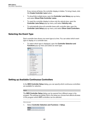 Page 461MIDI Editors
Key Editor Operations
461
If you remove all lanes, the controller display is hidden. To bring it back, click 
the Create Controller Lane button.
• To show/hide multiple lanes, open the Controller Lane Setup pop-up menu, 
and select Show/Hide Controller Lanes.
• To reset the controller display to show only the velocity lane, open the 
Controller Lane Setup pop-up menu, and select Velocity only.
• To automatically show all controller lanes with controller data, open the 
Controller Lane Setup...