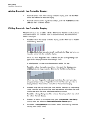 Page 463MIDI Editors
Key Editor Operations
463
Adding Events in the Controller Display
• To create a new event in the velocity controller display, click with the Draw 
tool or the Line tool in the event display.
• To create a new event for any other event type, click with the Draw tool or the 
Line tool in the controller display.
Editing Events in the Controller Display
All controller values can be edited with the Draw tool or the Line tool. If you have 
selected more than one controller event on a controller...
