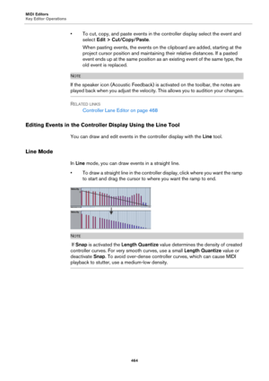 Page 464MIDI Editors
Key Editor Operations
464
• To cut, copy, and paste events in the controller display select the event and 
select Edit > Cut/Copy/Paste.
When pasting events, the events on the clipboard are added, starting at the 
project cursor position and maintaining their relative distances. If a pasted 
event ends up at the same position as an existing event of the same type, the 
old event is replaced.
NOTE
If the speaker icon (Acoustic Feedback) is activated on the toolbar, the notes are 
played back...