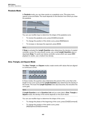 Page 465MIDI Editors
Key Editor Operations
465
Parabola Mode
In Parabola mode, you can draw events on a parabola curve. This gives more 
natural curves and fades. The result depends on the direction from which you draw 
the parabola.
You can use modifier keys to determine the shape of the parabola curve.
• To reverse the parabola curve, press [Ctrl]/[Command].
• To change the position of the whole curve, press [Alt]/[Option].
• To increase or decrease the exponent, press [Shift].
NOTE
If Snap is activated the...