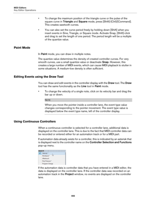 Page 466MIDI Editors
Key Editor Operations
466
• To change the maximum position of the triangle curve or the pulse of the 
square curve in Triangle and Square mode, press [Shift]-[Ctrl]/[Command]. 
This creates sawtooth curves.
• You can also set the curve period freely by holding down [Shift] when you 
insert events in Sine, Triangle, or Square mode. Activate Snap, [Shift]-click 
and drag to set the length of one period. The period length will be a multiple 
of the quantize value.
Paint Mode
In Paint mode, you...