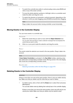 Page 469MIDI Editors
Key Editor Operations
469
• To switch the controller lane editor to vertical scaling mode, press [Shift] and 
click on any of the smart controls.
• To move the whole selection up/down or left/right, click on a controller event 
inside the editor and drag the curve.
• To restrict the direction to horizontal or vertical movement, depending on the 
direction in which you start dragging, press [Ctrl]/[Command] when dragging.
NOTE
Snap is taken into account when moving controller curves...