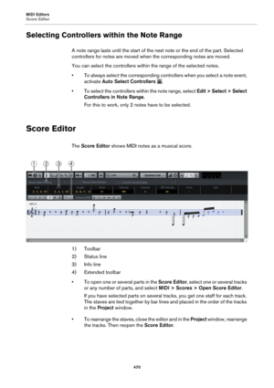 Page 470MIDI Editors
Score Editor470
Selecting Controllers within the Note Range
A note range lasts until the start of the next note or the end of the part. Selected 
controllers for notes are moved when the corresponding notes are moved.
You can select the controllers within the range of the selected notes.
• To always select the corresponding controllers when you select a note event, 
activa
 te Auto Select Controllers  
.
• To select the controllers within the note range, select  Edit > Se
 lect > Select...