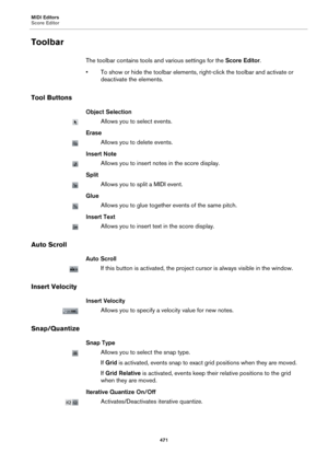 Page 471MIDI Editors
Score Editor
471
Toolbar
The toolbar contains tools and various settings for the Score Editor.
• To show or hide the toolbar elements, right-click the toolbar and activate or 
deactivate the elements.
Tool Buttons
Object Selection
Allows you to select events.
Erase
Allows you to delete events.
Insert Note
Allows you to insert notes in the score display.
Split
Allows you to split a MIDI event.
Glue
Allows you to glue together events of the same pitch.
Insert Text
Allows you to insert text in...