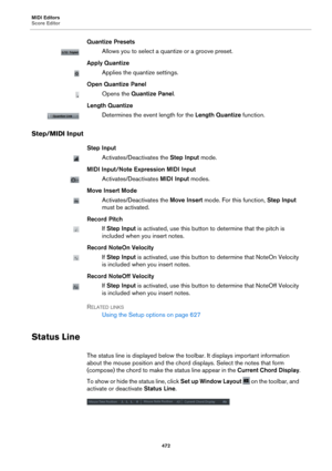 Page 472MIDI Editors
Score Editor472
Quantize Presets
Allows you to select a quantize or a groove preset.
Apply Quantize
Applies the quantize settings.
Open Quantize Panel
Opens the  Quantize Panel .
Length Quantize
Determines the event length for the  Length Quantize function.
Step/MIDI Input
Step Input
Activates/Deactivates the  Step Input mode.
MIDI Input/Note Expression MIDI Input
Activates/Deactivates  MIDI Input modes.
Move Insert Mode
Activates/Deactivates the  Move Insert mode. For this function,  Step...