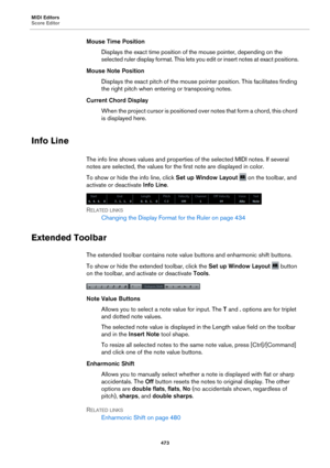 Page 473MIDI Editors
Score Editor473
Mouse Time PositionDisplays the exact time position of  the mouse pointer, depend
 ing on the 
selected ruler display format. This lets you edit or insert note s at exact positions.
Mouse Note Position Displays the exact pitch of the mouse pointer position. This facilitates finding 
t
he right pitch when entering or transposing notes.
Current Chord Display When the project cursor is positioned over notes that form a chord, this chord 
is displayed here.
Info Line
The info...