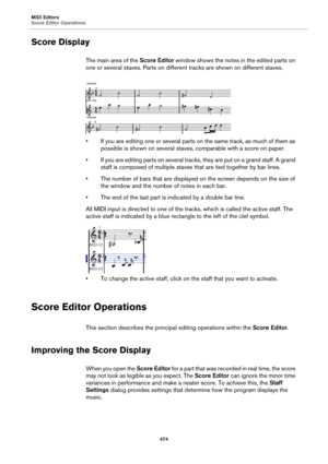 Page 474MIDI Editors
Score Editor Operations
474
Score Display
The main area of the Score Editor window shows the notes in the edited parts on 
one or several staves. Parts on different tracks are shown on different staves.
• If you are editing one or several parts on the same track, as much of them as 
possible is shown on several staves, comparable with a score on paper.
• If you are editing parts on several tracks, they are put on a grand staff. A grand 
staff is composed of multiple staves that are tied...