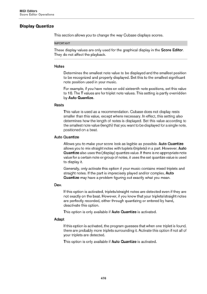 Page 476MIDI Editors
Score Editor Operations
476
Display Quantize
This section allows you to change the way Cubase displays scores.
IMPORTANTIMPORTANTIMPORTANTIMPORTANT
These display values are only used for the graphical display in the Score Editor. 
They do not affect the playback.
Notes
Determines the smallest note value to be displayed and the smallest position 
to be recognized and properly displayed. Set this to the smallest significant 
note position used in your music.
For example, if you have notes on...