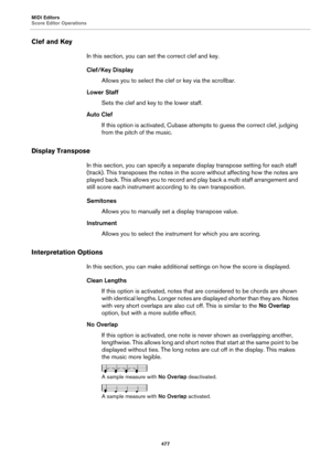 Page 477MIDI Editors
Score Editor Operations
477
Clef and Key
In this section, you can set the correct clef and key.
Clef/Key Display
Allows you to select the clef or key via the scrollbar.
Lower Staff
Sets the clef and key to the lower staff.
Auto Clef
If this option is activated, Cubase attempts to guess the correct clef, judging 
from the pitch of the music.
Display Transpose
In this section, you can specify a separate display transpose setting for each staff 
(track). This transposes the notes in the score...