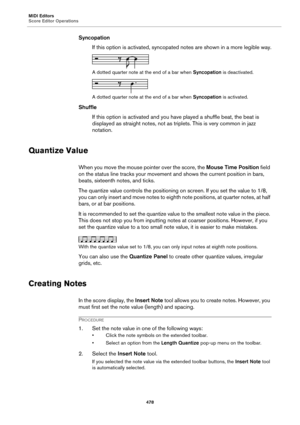 Page 478MIDI Editors
Score Editor Operations
478
Syncopation
If this option is activated, syncopated notes are shown in a more legible way.
A dotted quarter note at the end of a bar when Syncopation is deactivated.
A dotted quarter note at the end of a bar when Syncopation is activated.
Shuffle
If this option is activated and you have played a shuffle beat, the beat is 
displayed as straight notes, not as triplets. This is very common in jazz 
notation.
Quantize Value
When you move the mouse pointer over the...