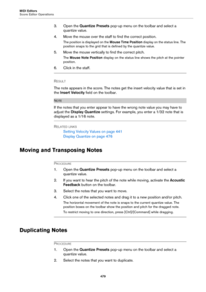 Page 479MIDI Editors
Score Editor Operations
479
3. Open the Quantize Presets pop-up menu on the toolbar and select a 
quantize value.
4. Move the mouse over the staff to find the correct position.
The position is displayed on the Mouse Time Position display on the status line. The 
position snaps to the grid that is defined by the quantize value.
5. Move the mouse vertically to find the correct pitch.
The Mouse Note Position display on the status line shows the pitch at the pointer 
position.
6. Click in the...