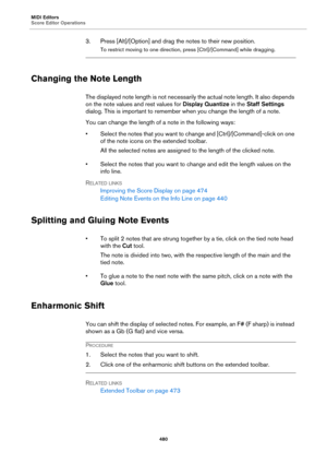 Page 480MIDI Editors
Score Editor Operations
480
3. Press [Alt]/[Option] and drag the notes to their new position.
To restrict moving to one direction, press [Ctrl]/[Command] while dragging.
Changing the Note Length
The displayed note length is not necessarily the actual note length. It also depends 
on the note values and rest values for Display Quantize in the Staff Settings 
dialog. This is important to remember when you change the length of a note.
You can change the length of a note in the following ways:
•...