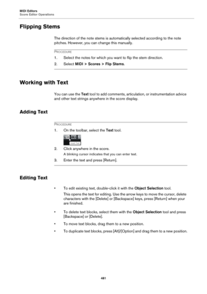 Page 481MIDI Editors
Score Editor Operations
481
Flipping Stems
The direction of the note stems is automatically selected according to the note 
pitches. However, you can change this manually.
PROCEDURE
1. Select the notes for which you want to flip the stem direction.
2. Select MIDI > Scores > Flip Stems.
Working with Text
You can use the Text tool to add comments, articulation, or instrumentation advice 
and other text strings anywhere in the score display.
Adding Text
PROCEDURE
1. On the toolbar, select the...