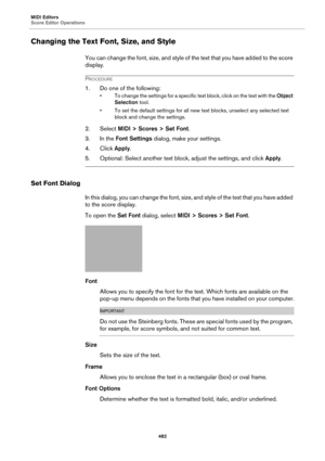 Page 482MIDI Editors
Score Editor Operations
482
Changing the Text Font, Size, and Style
You can change the font, size, and style of the text that you have added to the score 
display.
PROCEDURE
1. Do one of the following:
• To change the settings for a specific text block, click on the text with the Object 
Selection tool.
• To set the default settings for all new text blocks, unselect any selected text 
block and change the settings.
2. Select MIDI > Scores > Set Font.
3. In the Font Settings dialog, make your...