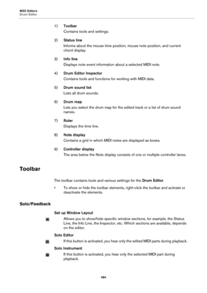 Page 484MIDI Editors
Drum Editor
484
1)Toolbar
Contains tools and settings.
2)Status line
Informs about the mouse time position, mouse note position, and current 
chord display.
3)Info line
Displays note event information about a selected MIDI note.
4)Drum Editor Inspector
Contains tools and functions for working with MIDI data.
5)Drum sound list
Lists all drum sounds.
6)Drum map
Lets you select the drum map for the edited track or a list of drum sound 
names.
7)Ruler
Displays the time line.
8)Note display...