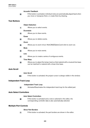 Page 485MIDI Editors
Drum Editor
485
Acoustic Feedback
If this button is activated, individual notes are automatically played back when 
you move or transpose them, or create them by drawing.
Tool Buttons
Object Selection
Allows you to select events.
Drumstick
Allows you to draw events.
Erase
Allows you to delete events.
Zoom
Allows you to zoom in/out. Hold [Alt]/[Option] and click to zoom out.
Mute
Allows you to mute events.
Line
Allows you to create a series of contiguous events.
Time Warp
Allows you to adjust...