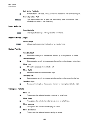 Page 486MIDI Editors
Drum Editor
486
Edit Active Part Only
If this button is activated, editing operations are applied only to the active part.
Currently Edited Part
This pop-up menu lists all parts that are currently open in the editor. This 
allows you to select a part for editing.
Insert Velocity
Insert Velocity
Allows you to specify a velocity value for new notes.
Inserted Notes Length
Insert Length
Allows you to determine the length of an inserted note.
Nudge Palette
Trim Start Left
Increases the length of...