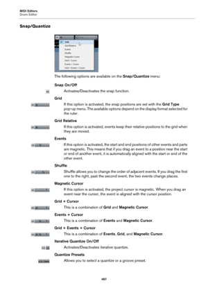Page 487MIDI Editors
Drum Editor
487
Snap/Quantize
The following options are available on the Snap/Quantize menu:
Snap On/Off
Activates/Deactivates the snap function.
Grid
If this option is activated, the snap positions are set with the Grid Type 
pop-up menu. The available options depend on the display format selected for 
the ruler.
Grid Relative
If this option is activated, events keep their relative positions to the grid when 
they are moved.
Events
If this option is activated, the start and end positions of...