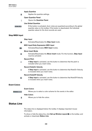 Page 488MIDI Editors
Drum Editor488
Apply Quantize
Applies the quantize settings.
Open Quantize Panel
Opens the  Quantize Panel .
Use Global Quantize
If this button is activated, drum note s are quantized according to the global 
quantize value on the toolbar. If the  button is deactivated, the individual 
quantize values for the drum sounds are used.
Step/MIDI Input
Step Input
Activates/Deactivates the  Step Input mode.
MIDI Input/Note Expression MIDI Input
Activates/Deactivates  MIDI Input modes.
Move Insert...