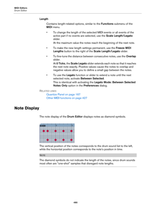 Page 490MIDI Editors
Drum Editor
490
Length
Contains length-related options, similar to the Functions submenu of the 
MIDI menu.
• To change the length of the selected MIDI events or all events of the 
active part if no events are selected, use the Scale Length/Legato 
slider.
At the maximum value the notes reach the beginning of the next note.
• To make the new length settings permanent, use the Freeze MIDI 
Lengths button to the right of the Scale Length/Legato slider.
• To fine-tune the distance between...